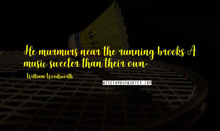 William Wordsworth Quotes: He murmurs near the running brooks A music sweeter than their own.