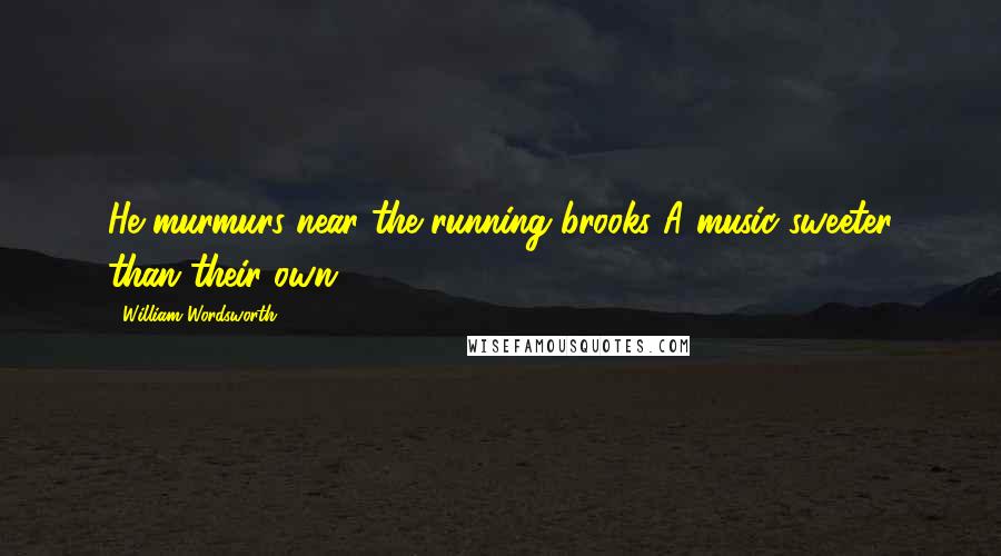 William Wordsworth Quotes: He murmurs near the running brooks A music sweeter than their own.
