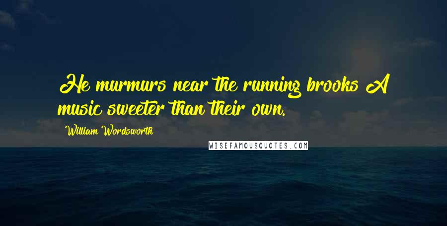 William Wordsworth Quotes: He murmurs near the running brooks A music sweeter than their own.