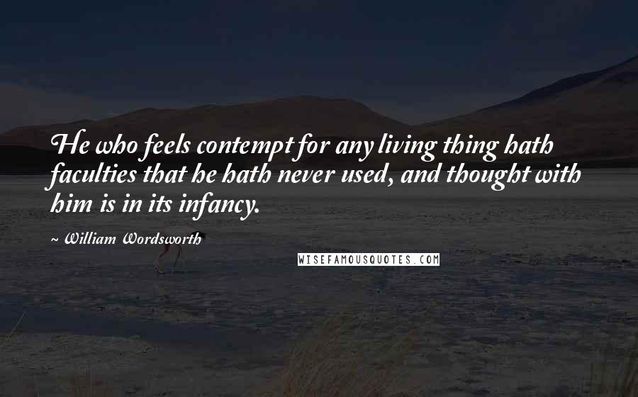 William Wordsworth Quotes: He who feels contempt for any living thing hath faculties that he hath never used, and thought with him is in its infancy.