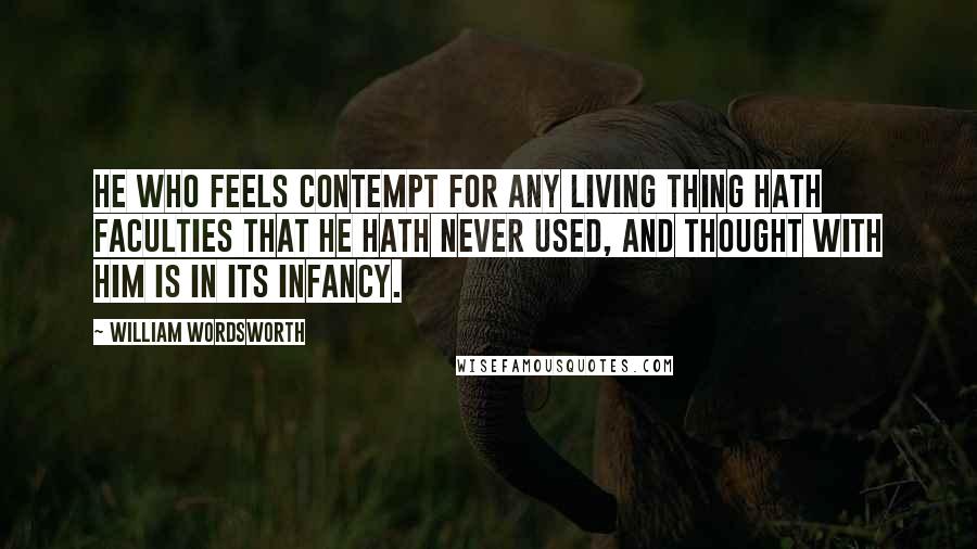 William Wordsworth Quotes: He who feels contempt for any living thing hath faculties that he hath never used, and thought with him is in its infancy.