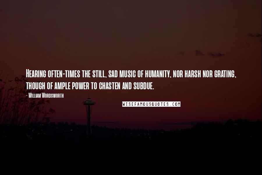 William Wordsworth Quotes: Hearing often-times the still, sad music of humanity, nor harsh nor grating, though of ample power to chasten and subdue.