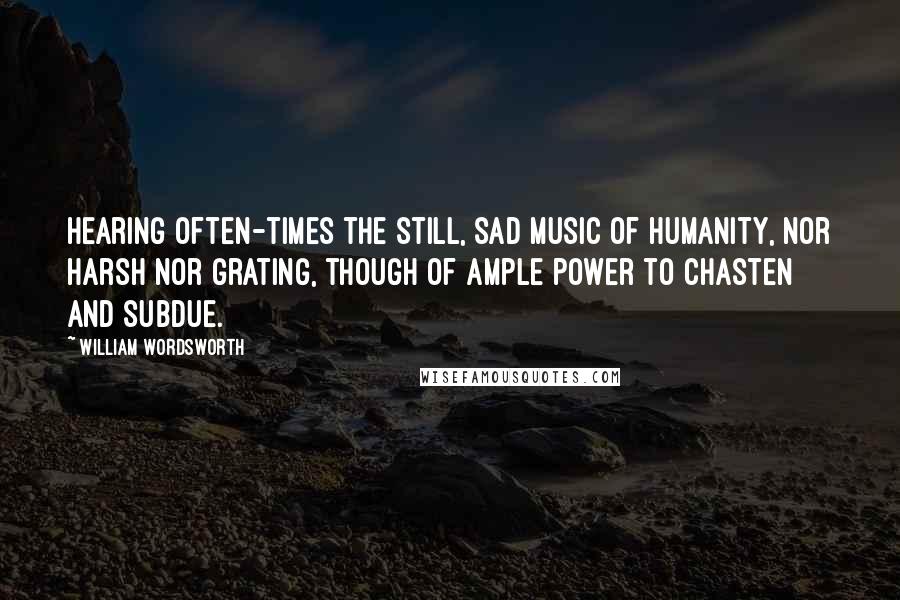 William Wordsworth Quotes: Hearing often-times the still, sad music of humanity, nor harsh nor grating, though of ample power to chasten and subdue.