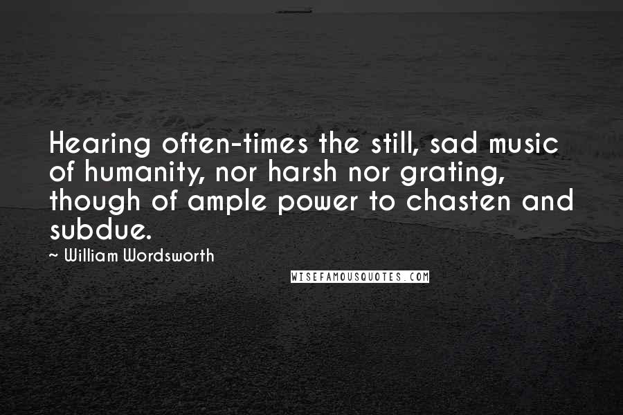 William Wordsworth Quotes: Hearing often-times the still, sad music of humanity, nor harsh nor grating, though of ample power to chasten and subdue.