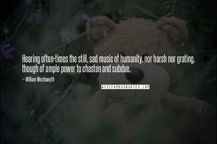 William Wordsworth Quotes: Hearing often-times the still, sad music of humanity, nor harsh nor grating, though of ample power to chasten and subdue.