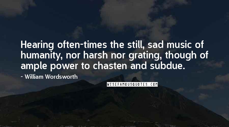 William Wordsworth Quotes: Hearing often-times the still, sad music of humanity, nor harsh nor grating, though of ample power to chasten and subdue.
