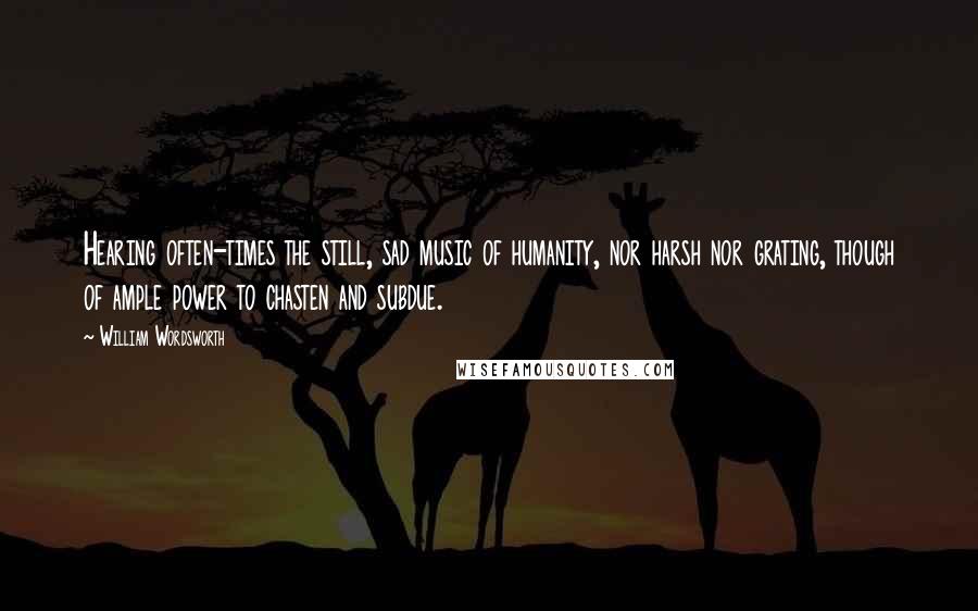 William Wordsworth Quotes: Hearing often-times the still, sad music of humanity, nor harsh nor grating, though of ample power to chasten and subdue.