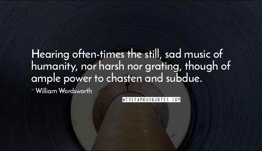 William Wordsworth Quotes: Hearing often-times the still, sad music of humanity, nor harsh nor grating, though of ample power to chasten and subdue.