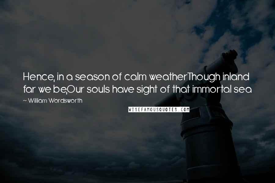 William Wordsworth Quotes: Hence, in a season of calm weatherThough inland far we be,Our souls have sight of that immortal sea