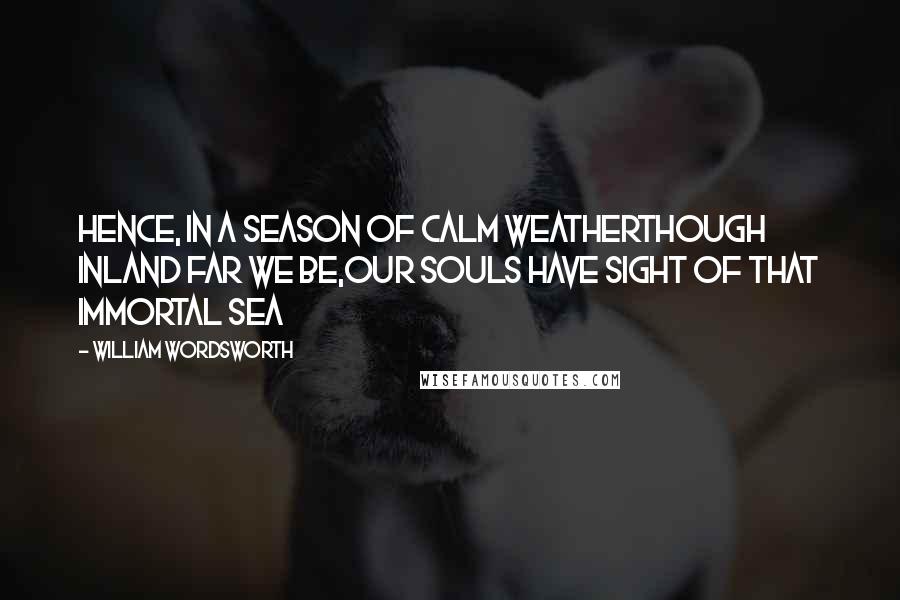 William Wordsworth Quotes: Hence, in a season of calm weatherThough inland far we be,Our souls have sight of that immortal sea