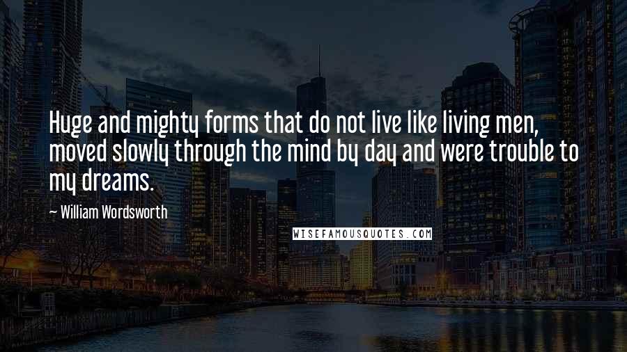 William Wordsworth Quotes: Huge and mighty forms that do not live like living men, moved slowly through the mind by day and were trouble to my dreams.