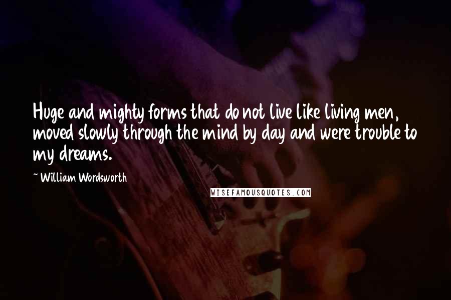 William Wordsworth Quotes: Huge and mighty forms that do not live like living men, moved slowly through the mind by day and were trouble to my dreams.