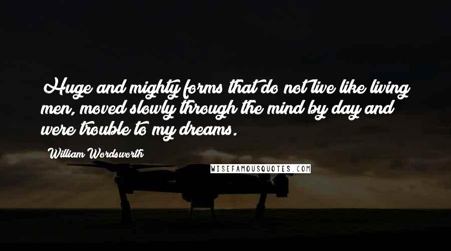 William Wordsworth Quotes: Huge and mighty forms that do not live like living men, moved slowly through the mind by day and were trouble to my dreams.