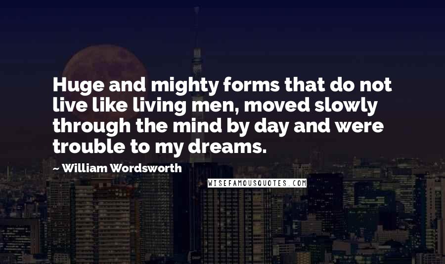 William Wordsworth Quotes: Huge and mighty forms that do not live like living men, moved slowly through the mind by day and were trouble to my dreams.