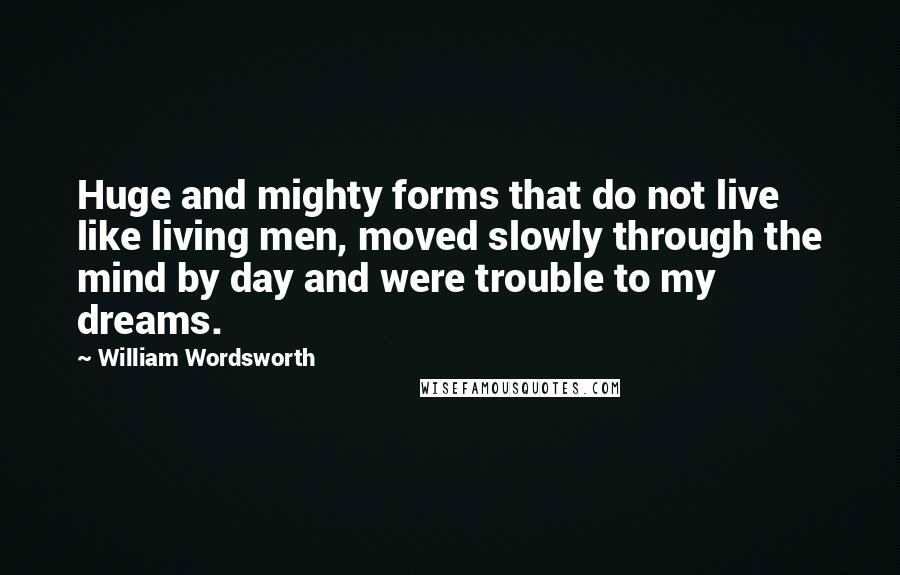 William Wordsworth Quotes: Huge and mighty forms that do not live like living men, moved slowly through the mind by day and were trouble to my dreams.