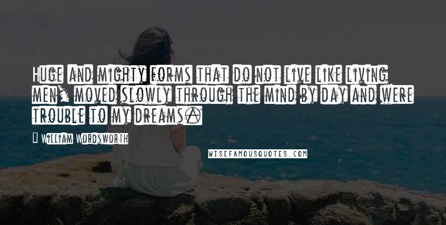 William Wordsworth Quotes: Huge and mighty forms that do not live like living men, moved slowly through the mind by day and were trouble to my dreams.