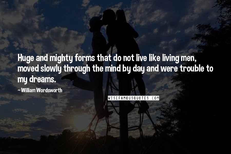 William Wordsworth Quotes: Huge and mighty forms that do not live like living men, moved slowly through the mind by day and were trouble to my dreams.