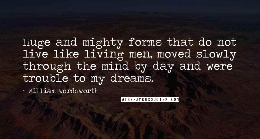William Wordsworth Quotes: Huge and mighty forms that do not live like living men, moved slowly through the mind by day and were trouble to my dreams.