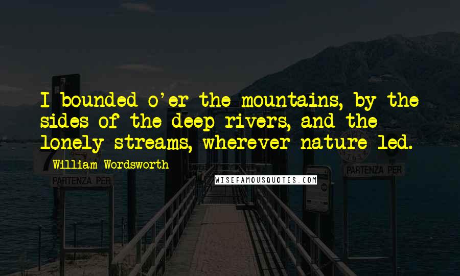 William Wordsworth Quotes: I bounded o'er the mountains, by the sides of the deep rivers, and the lonely streams, wherever nature led.