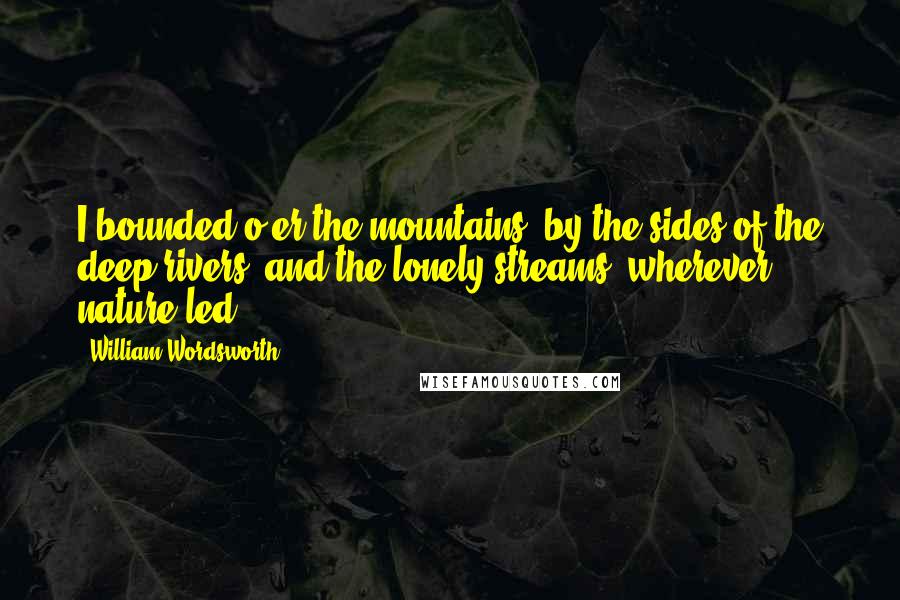 William Wordsworth Quotes: I bounded o'er the mountains, by the sides of the deep rivers, and the lonely streams, wherever nature led.