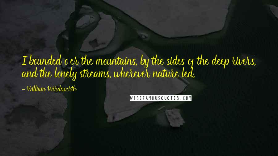 William Wordsworth Quotes: I bounded o'er the mountains, by the sides of the deep rivers, and the lonely streams, wherever nature led.