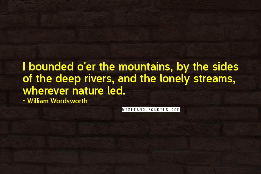 William Wordsworth Quotes: I bounded o'er the mountains, by the sides of the deep rivers, and the lonely streams, wherever nature led.