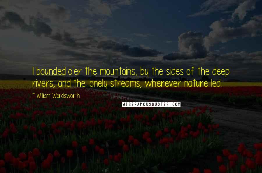 William Wordsworth Quotes: I bounded o'er the mountains, by the sides of the deep rivers, and the lonely streams, wherever nature led.