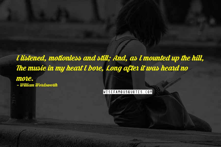 William Wordsworth Quotes: I listened, motionless and still; And, as I mounted up the hill, The music in my heart I bore, Long after it was heard no more.