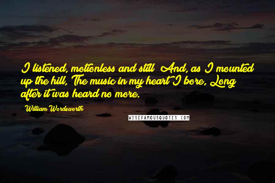 William Wordsworth Quotes: I listened, motionless and still; And, as I mounted up the hill, The music in my heart I bore, Long after it was heard no more.