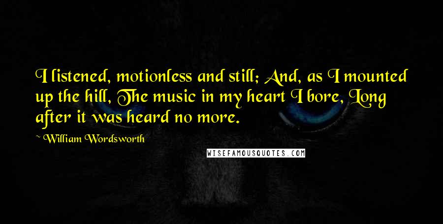 William Wordsworth Quotes: I listened, motionless and still; And, as I mounted up the hill, The music in my heart I bore, Long after it was heard no more.