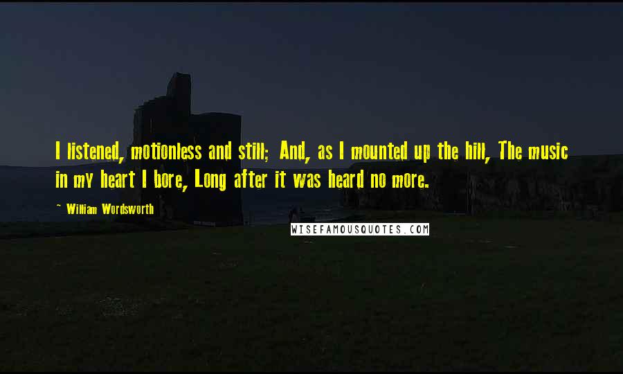 William Wordsworth Quotes: I listened, motionless and still; And, as I mounted up the hill, The music in my heart I bore, Long after it was heard no more.