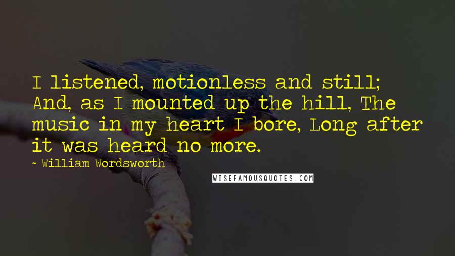 William Wordsworth Quotes: I listened, motionless and still; And, as I mounted up the hill, The music in my heart I bore, Long after it was heard no more.