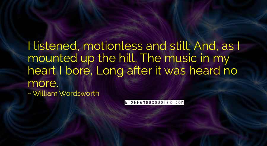 William Wordsworth Quotes: I listened, motionless and still; And, as I mounted up the hill, The music in my heart I bore, Long after it was heard no more.