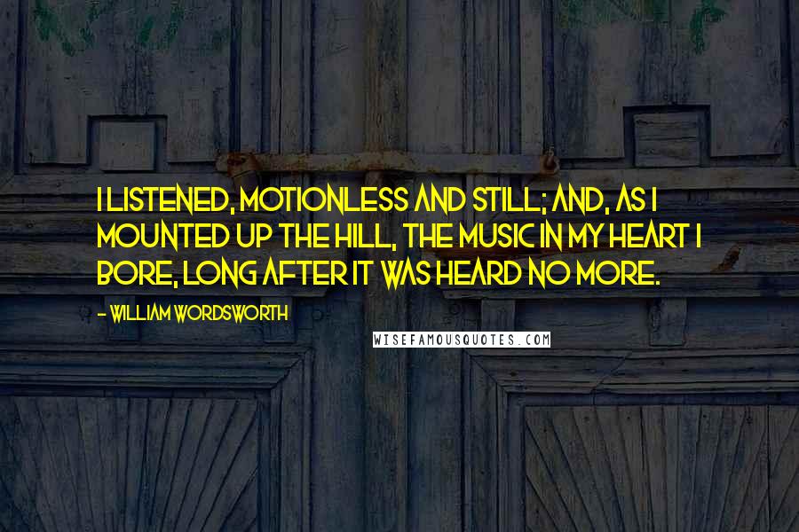 William Wordsworth Quotes: I listened, motionless and still; And, as I mounted up the hill, The music in my heart I bore, Long after it was heard no more.