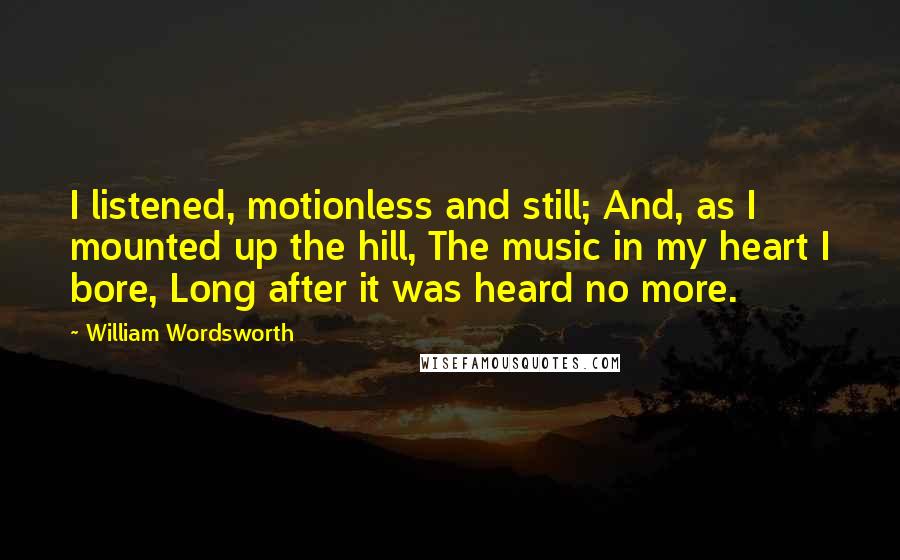 William Wordsworth Quotes: I listened, motionless and still; And, as I mounted up the hill, The music in my heart I bore, Long after it was heard no more.