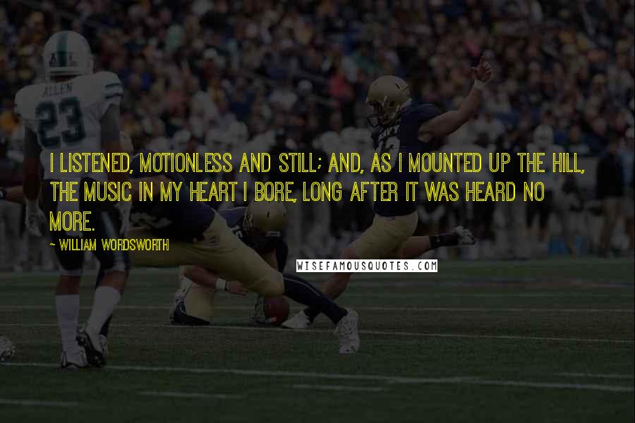William Wordsworth Quotes: I listened, motionless and still; And, as I mounted up the hill, The music in my heart I bore, Long after it was heard no more.