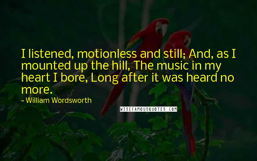 William Wordsworth Quotes: I listened, motionless and still; And, as I mounted up the hill, The music in my heart I bore, Long after it was heard no more.