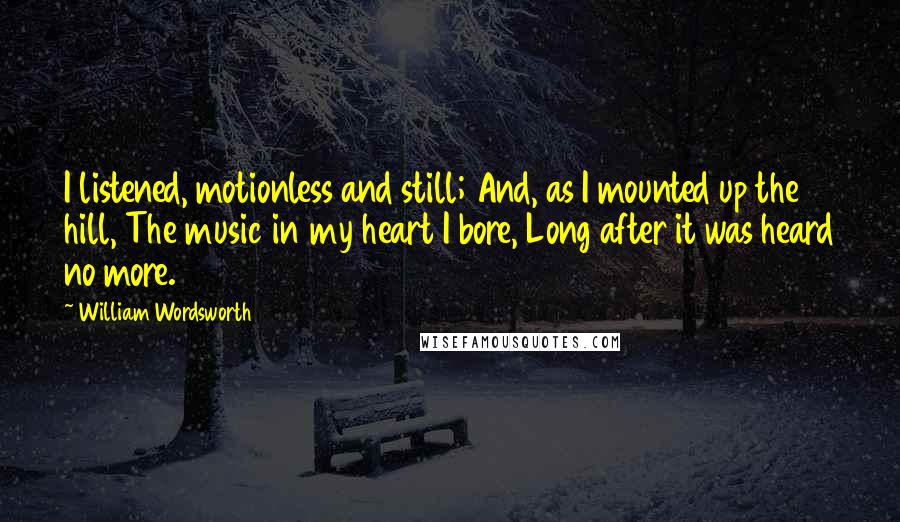 William Wordsworth Quotes: I listened, motionless and still; And, as I mounted up the hill, The music in my heart I bore, Long after it was heard no more.