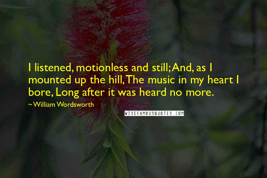 William Wordsworth Quotes: I listened, motionless and still; And, as I mounted up the hill, The music in my heart I bore, Long after it was heard no more.