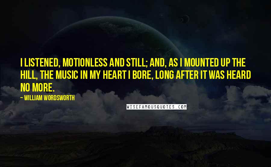 William Wordsworth Quotes: I listened, motionless and still; And, as I mounted up the hill, The music in my heart I bore, Long after it was heard no more.