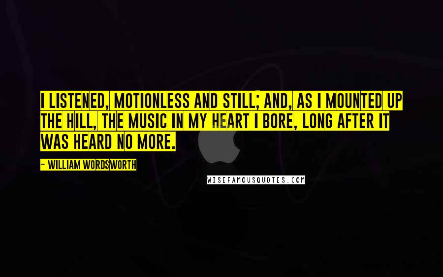 William Wordsworth Quotes: I listened, motionless and still; And, as I mounted up the hill, The music in my heart I bore, Long after it was heard no more.