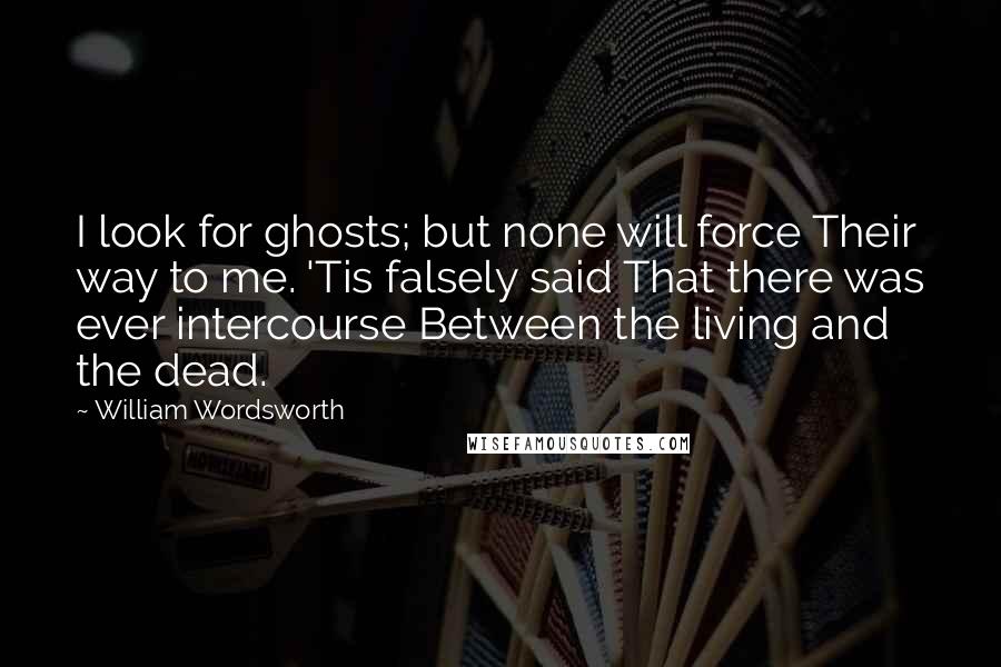 William Wordsworth Quotes: I look for ghosts; but none will force Their way to me. 'Tis falsely said That there was ever intercourse Between the living and the dead.