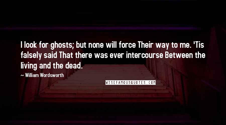 William Wordsworth Quotes: I look for ghosts; but none will force Their way to me. 'Tis falsely said That there was ever intercourse Between the living and the dead.