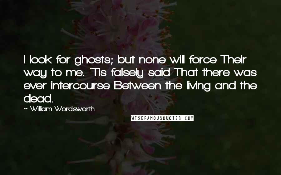 William Wordsworth Quotes: I look for ghosts; but none will force Their way to me. 'Tis falsely said That there was ever intercourse Between the living and the dead.