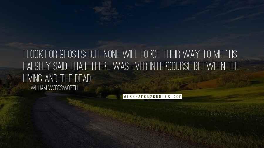 William Wordsworth Quotes: I look for ghosts; but none will force Their way to me. 'Tis falsely said That there was ever intercourse Between the living and the dead.