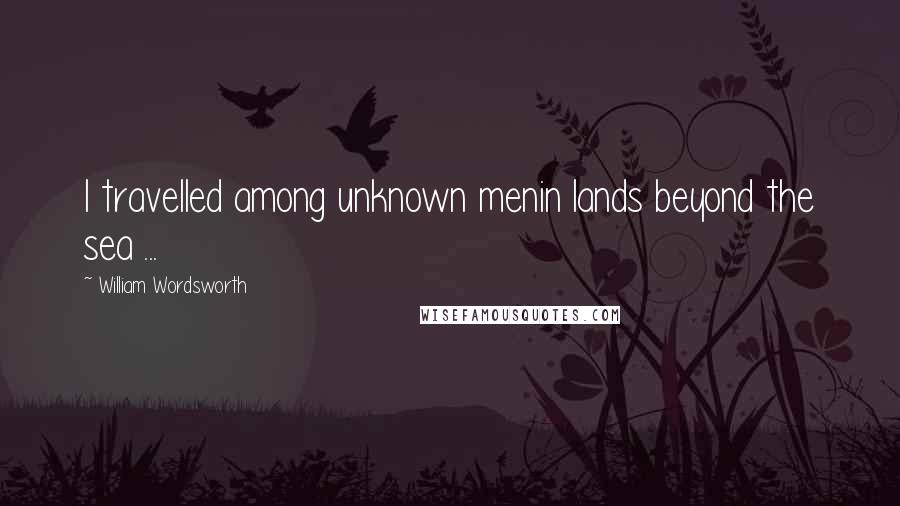 William Wordsworth Quotes: I travelled among unknown menin lands beyond the sea ...