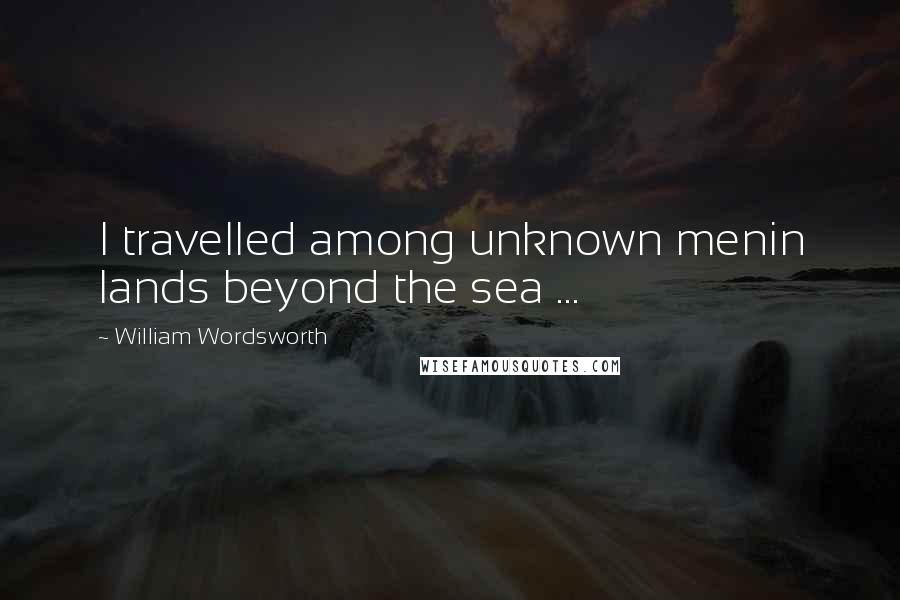 William Wordsworth Quotes: I travelled among unknown menin lands beyond the sea ...