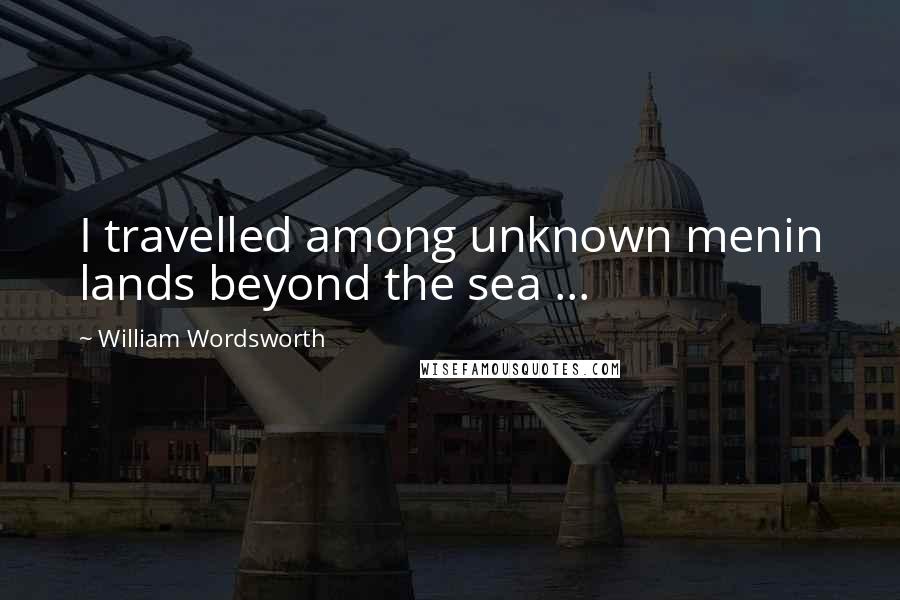 William Wordsworth Quotes: I travelled among unknown menin lands beyond the sea ...