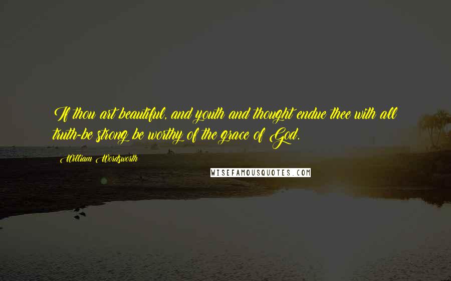 William Wordsworth Quotes: If thou art beautiful, and youth and thought endue thee with all truth-be strong;be worthy of the grace of God.