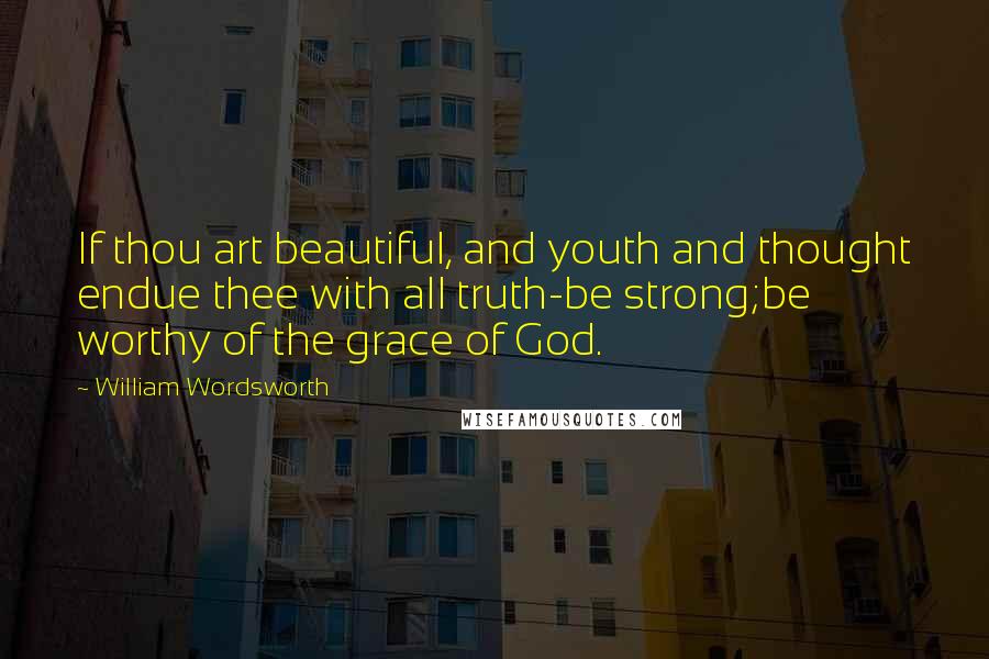 William Wordsworth Quotes: If thou art beautiful, and youth and thought endue thee with all truth-be strong;be worthy of the grace of God.